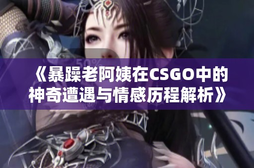 《暴躁老阿姨在CSGO中的神奇遭遇与情感历程解析》