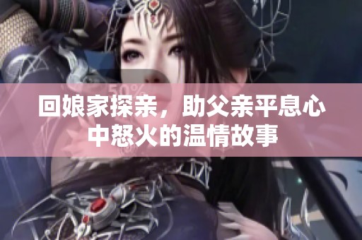 回娘家探亲，助父亲平息心中怒火的温情故事