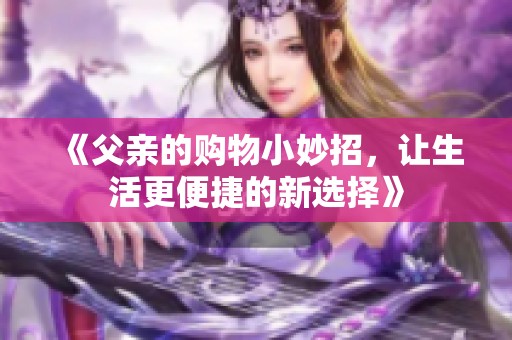 《父亲的购物小妙招，让生活更便捷的新选择》