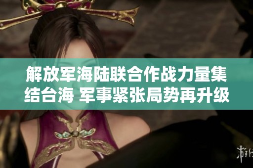 解放军海陆联合作战力量集结台海 军事紧张局势再升级
