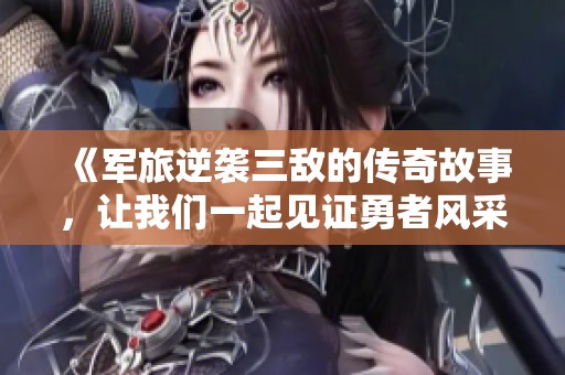 《军旅逆袭三敌的传奇故事，让我们一起见证勇者风采》