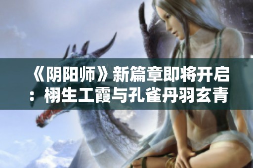 《阴阳师》新篇章即将开启：栩生工霞与孔雀丹羽玄青的奇幻之旅