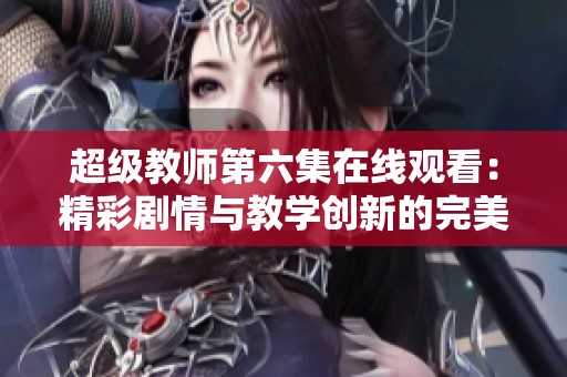 超级教师第六集在线观看：精彩剧情与教学创新的完美结合