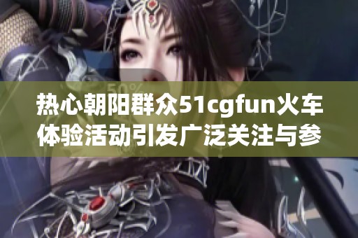 热心朝阳群众51cgfun火车体验活动引发广泛关注与参与