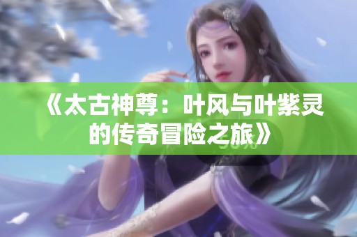 《太古神尊：叶风与叶紫灵的传奇冒险之旅》