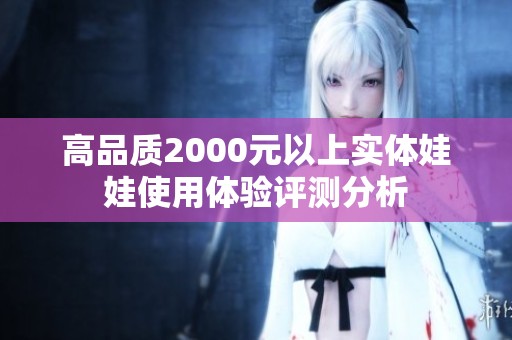 高品质2000元以上实体娃娃使用体验评测分析