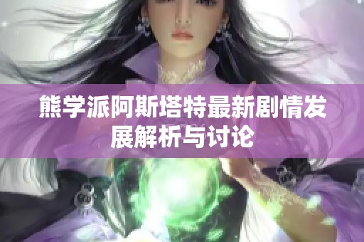 熊学派阿斯塔特最新剧情发展解析与讨论