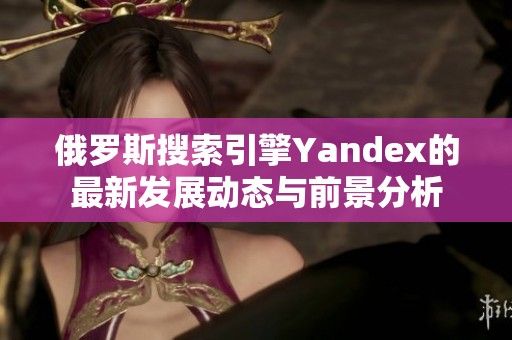 俄罗斯搜索引擎Yandex的最新发展动态与前景分析