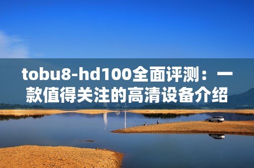 tobu8-hd100全面评测：一款值得关注的高清设备介绍