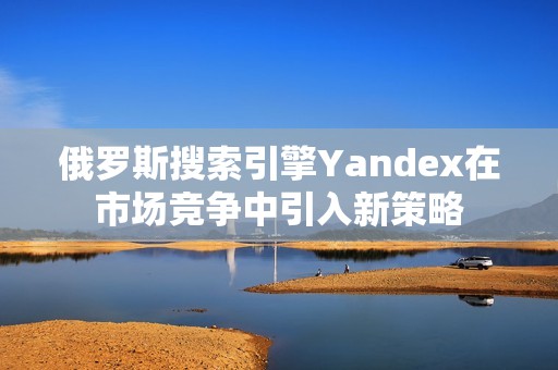 俄罗斯搜索引擎Yandex在市场竞争中引入新策略