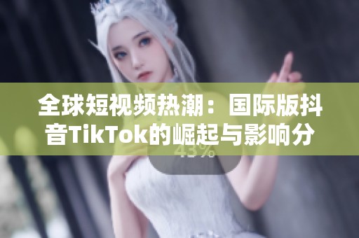 全球短视频热潮：国际版抖音TikTok的崛起与影响分析