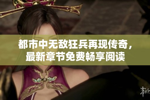 都市中无敌狂兵再现传奇，最新章节免费畅享阅读