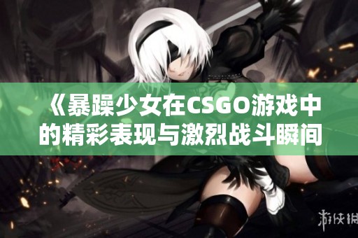 《暴躁少女在CSGO游戏中的精彩表现与激烈战斗瞬间》