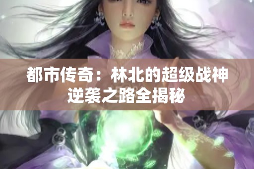 都市传奇：林北的超级战神逆袭之路全揭秘