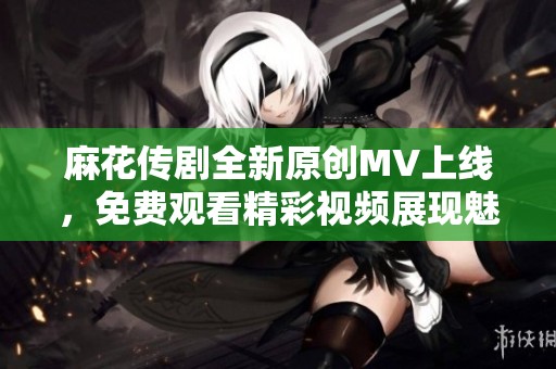 麻花传剧全新原创MV上线，免费观看精彩视频展现魅力故事