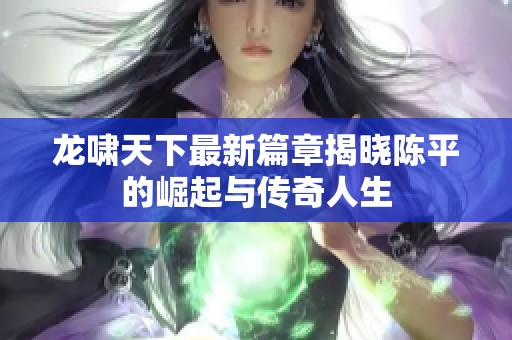 龙啸天下最新篇章揭晓陈平的崛起与传奇人生