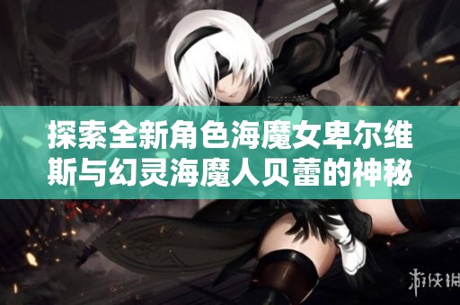 探索全新角色海魔女卑尔维斯与幻灵海魔人贝蕾的神秘魅力