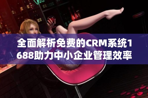 全面解析免费的CRM系统1688助力中小企业管理效率提升