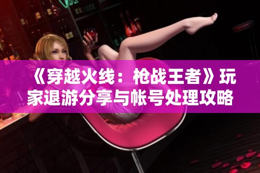《穿越火线：枪战王者》玩家退游分享与帐号处理攻略