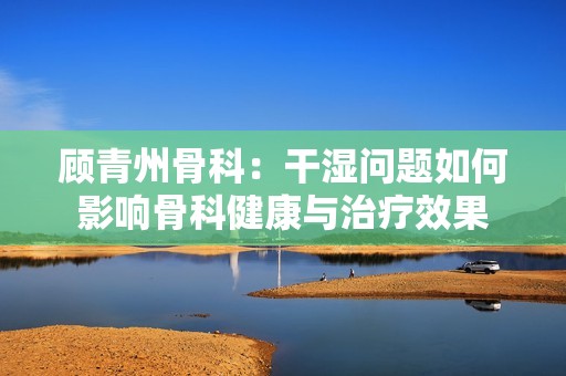 顾青州骨科：干湿问题如何影响骨科健康与治疗效果