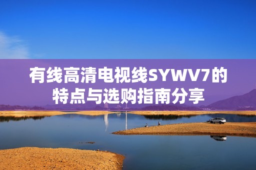 有线高清电视线SYWV7的特点与选购指南分享