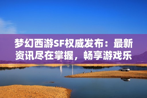 梦幻西游SF权威发布：最新资讯尽在掌握，畅享游戏乐趣!