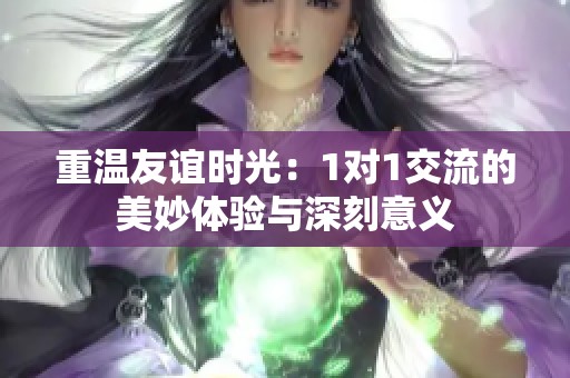 重温友谊时光：1对1交流的美妙体验与深刻意义