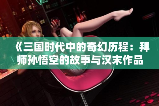 《三国时代中的奇幻历程：拜师孙悟空的故事与汉末作品推荐》