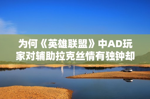 为何《英雄联盟》中AD玩家对辅助拉克丝情有独钟却又倍感困扰