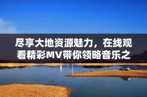 尽享大地资源魅力，在线观看精彩MV带你领略音乐之美