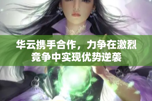 华云携手合作，力争在激烈竞争中实现优势逆袭