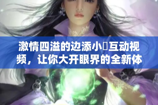 激情四溢的边添小泬互动视频，让你大开眼界的全新体验