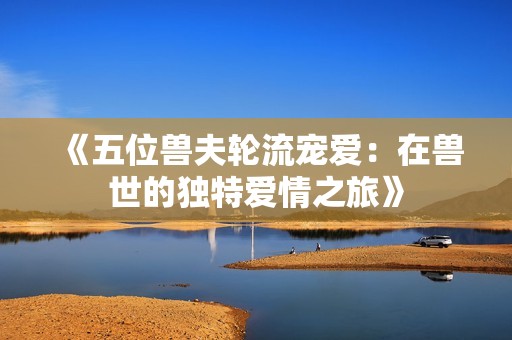 《五位兽夫轮流宠爱：在兽世的独特爱情之旅》