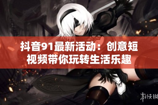 抖音91最新活动：创意短视频带你玩转生活乐趣