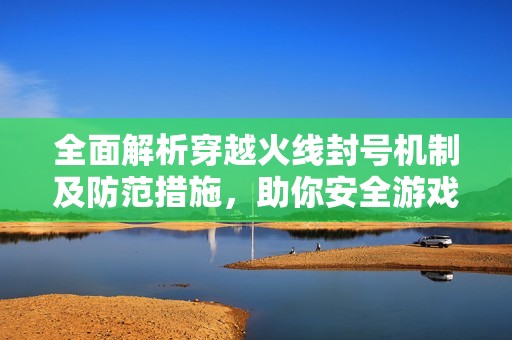 全面解析穿越火线封号机制及防范措施，助你安全游戏