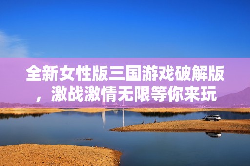 全新女性版三国游戏破解版，激战激情无限等你来玩