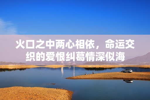 火口之中两心相依，命运交织的爱恨纠葛情深似海