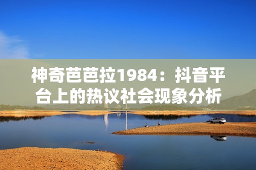 神奇芭芭拉1984：抖音平台上的热议社会现象分析