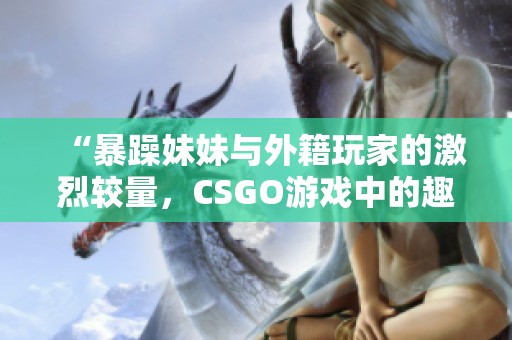 “暴躁妹妹与外籍玩家的激烈较量，CSGO游戏中的趣味瞬间”