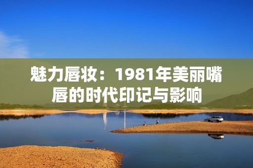 魅力唇妆：1981年美丽嘴唇的时代印记与影响