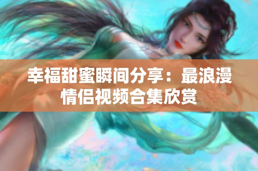 幸福甜蜜瞬间分享：最浪漫情侣视频合集欣赏