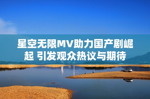 星空无限MV助力国产剧崛起 引发观众热议与期待