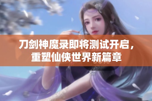 刀剑神魔录即将测试开启，重塑仙侠世界新篇章