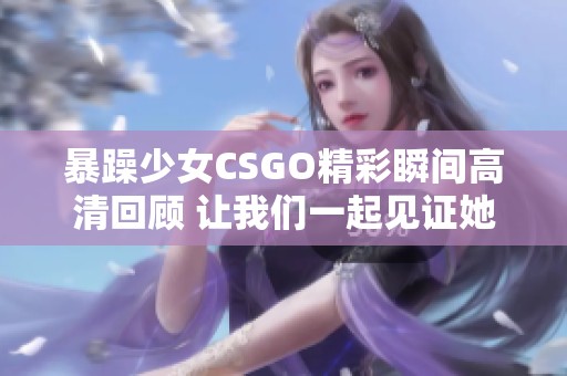 暴躁少女CSGO精彩瞬间高清回顾 让我们一起见证她的实力！