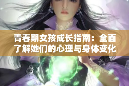 青春期女孩成长指南：全面了解她们的心理与身体变化