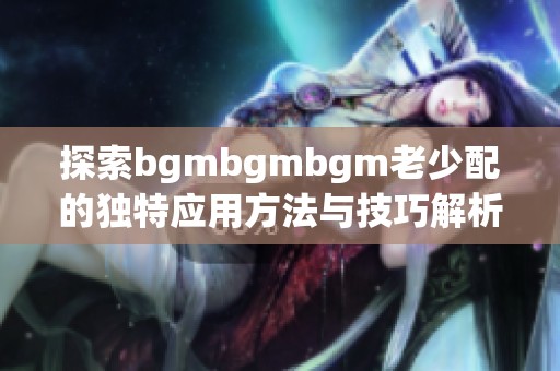 探索bgmbgmbgm老少配的独特应用方法与技巧解析