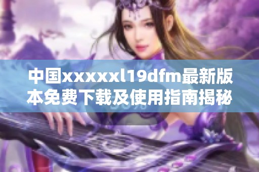 中国xxxxxl19dfm最新版本免费下载及使用指南揭秘