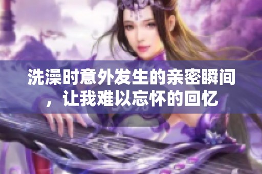 洗澡时意外发生的亲密瞬间，让我难以忘怀的回忆