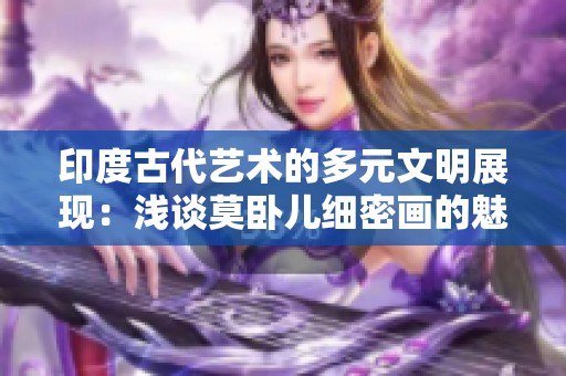 印度古代艺术的多元文明展现：浅谈莫卧儿细密画的魅力与影响