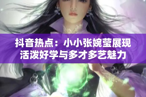 抖音热点：小小张婉莹展现活泼好学与多才多艺魅力